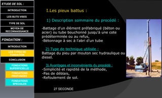 LES BUTS VISES
ETUDE DE SOL :
CONCLUSION
INTRODUCTION
TYPE DE SOL
MOYEN DE
RECONNAISSANCE
FONDATION :
INTRODUCTION
LES TYPES DE
FONDATION
FONDATIONS
SUPERFICIELLE
FONDATIONS
SPECIALES
I.Les pieux battus :
1) Description sommaire du procédé :
-Battage d'un élément préfabriqué (béton ou
acier) ou tube bouchonné jusqu'à une cote
prédéterminée ou au refus,
-Bétonnage à sec à l'abri d'un tube,
2) Type de technique utilisée :
Battage du pieu par mouton sec hydraulique ou
diesel.
3) Avantages et inconvénients du procédé :
-Simplicité et rapidité de la méthode,
-Pas de déblais,
-Refoulement de sol.
FONDATIONS
PROFONDES
27 SECONDE
 
