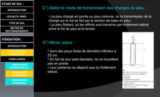 LES BUTS VISES
ETUDE DE SOL :
CONCLUSION
INTRODUCTION
TYPE DE SOL
MOYEN DE
RECONNAISSANCE
FONDATION :
INTRODUCTION
LES TYPES DE
FONDATION
FONDATIONS
SUPERFICIELLE
FONDATIONS
SPECIALES
C°) Selon le mode de transmission des charges du pieu :
- Le pieu chargé en pointe ou pieu colonne, où la transmission de la
charge sur le sol se fait par la section de base du pieu.
- Le pieu flottant, où les efforts sont transmis par frottement latéral
entre le fùt de pieu et le terrain
D°) Micro- pieux :
• Sont des pieux forés de diamètre inférieur à
25 cm.
• Du fait de leur petit diamètre, ils ne travaillent
pas en pointe.
• Leur portance ne dépend que du frottement
latéral.FONDATIONS
PROFONDES
 