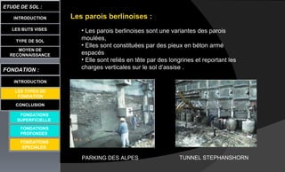 LES BUTS VISES
ETUDE DE SOL :
CONCLUSION
INTRODUCTION
TYPE DE SOL
MOYEN DE
RECONNAISSANCE
FONDATION :
INTRODUCTION
LES TYPES DE
FONDATION
FONDATIONS
SUPERFICIELLE
FONDATIONS
PROFONDES
Les parois berlinoises :
• Les parois berlinoises sont une variantes des parois
moulées,
• Elles sont constituées par des pieux en béton armé
espacés
• Elle sont reliés en tête par des longrines et reportant les
charges verticales sur le sol d’assise .
FONDATIONS
SPECIALES
PARKING DES ALPES TUNNEL STEPHANSHORN
 
