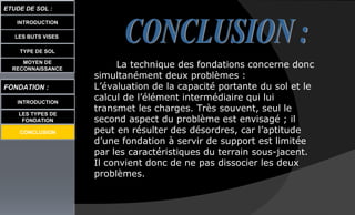 LES BUTS VISES
ETUDE DE SOL :
INTRODUCTION
TYPE DE SOL
MOYEN DE
RECONNAISSANCE
FONDATION :
INTRODUCTION
LES TYPES DE
FONDATION
La technique des fondations concerne donc
simultanément deux problèmes :
L’évaluation de la capacité portante du sol et le
calcul de l’élément intermédiaire qui lui
transmet les charges. Très souvent, seul le
second aspect du problème est envisagé ; il
peut en résulter des désordres, car l’aptitude
d’une fondation à servir de support est limitée
par les caractéristiques du terrain sous-jacent.
Il convient donc de ne pas dissocier les deux
problèmes.
CONCLUSION
 
