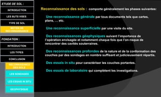 LES BUTS VISES
FONDATION :
INTRODUCTION
ETUDE DE SOL :
LES TYPES
CONCLUSION
INTRODUCTION
TYPE DE SOL
MOYEN DE
RECONNAISSANCE
LES SONDAGES
LES ESSAIS IN SITU
GEOPHYSIQUE
Reconnaissance des sols : comporte généralement les phases suivantes:
Une reconnaissance générale par tous documents tels que cartes,
plans, … etc.
Une reconnaissance superficielle par une visite du site.
Des reconnaissances géophysiques suivant l’importance de
l’opération envisagée et notamment chaque fois que l’on risque de
rencontrer des cavités souterraines.
Des reconnaissances profondes de la nature et de la conformation des
couches par des sondages en nombre suffisant et judicieusement répartis.
Des essais in situ pour caractériser les couches portantes.
Des essais de laboratoire qui complètent les investigations.
RECONNAISANCE
DES SOLS
 