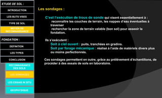LES BUTS VISES
FONDATION :
DEFINITION
ETUDE DE SOL :
LES TYPES
CONCLUSION
INTRODUCTION
TYPE DE SOL
MOYEN DE
RECONNAISSANCE
LES ESSAIS IN SITU
GEOPHYSIQUE
RECONNAISANCE
DES SOLS
Les sondages :
C’est l’exécution de trous de sonde qui visent essentiellement à :
reconnaître les couches de terrain, les nappes d’eau éventuelles à
traverser
rechercher la zone de terrain valable (bon sol) pour asseoir la
fondation.
Ils s’exécutent :
Soit à ciel ouvert : puits, tranchées en gradins.
Soit par forage mécanique : réalisé à l’aide de matériels divers plus
ou moins perfectionnés.
Ces sondages permettent en outre, grâce au prélèvement d’échantillons, de
procéder à des essais de sols en laboratoire.
LES SONDAGES
 