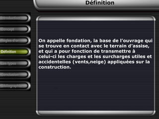 Introduction
Concept
Règles d’or
Définition
Les types
Conclusion
Bibliographie
On appelle fondation, la base de l’ouvrage qui
se trouve en contact avec le terrain d’assise,
et qui a pour fonction de transmettre à
celui-ci les charges et les surcharges utiles et
accidentelles (vents,neige) appliquées sur la
construction.
…
Définition
 