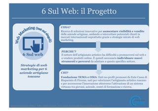 Strategie di web 
marketing per 6 
aziende artigiane 
toscane 
COSA? 
Ricerca di soluzioni innovative per aumentare visibilità e vendite 
delle aziende artigiane, andando a intercettare potenziali clienti in 
mercati internazionali soprattutto grazie a strategie mirate di web 
marketing. 
PERCHE’? 
Il settore dell’artigianato artistico ha difficoltà a promuoversi sul web e 
a vendere prodotti online. È quindi necessario individuare nuovi 
strumenti e percorsi da adattare a questo specifico settore. 
CHI? 
Fondazione TEMA e OMA: Enti no-profit promossi da Ente Cassa di 
Risparmio di Firenze, nati per valorizzare l’artigianato artistico toscano 
e per accrescerne l’innovazione attraverso l’attivazione di un sistema 
virtuoso tra giovani, aziende, centri di formazione e ricerca. 
©2014 
Fondazione 
TEMA– 
Tu5 
i 
diri5 
riserva9. 
Icons 
made 
by 
Freepik 
from 
www.fla9con.com 
 