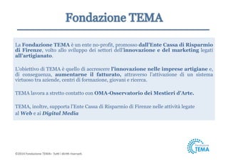 La Fondazione TEMA è un ente no-profit, promosso dall’Ente Cassa di Risparmio 
di Firenze, volto allo sviluppo dei settori dell’innovazione e del marketing legati 
all’artigianato. 
L’obiettivo di TEMA è quello di accrescere l’innovazione nelle imprese artigiane e, 
di conseguenza, aumentarne il fatturato, attraverso l’attivazione di un sistema 
virtuoso tra aziende, centri di formazione, giovani e ricerca. 
TEMA lavora a stretto contatto con OMA-Osservatorio dei Mestieri d’Arte. 
TEMA, inoltre, supporta l’Ente Cassa di Risparmio di Firenze nelle attività legate 
al Web e ai Digital Media 
©2014 
Fondazione 
TEMA– 
Tu5 
i 
diri5 
riserva9. 
