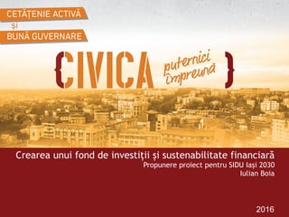 2016
Crearea unui fond de investiții și sustenabilitate financiară  
Propunere proiect pentru SIDU Iași 2030
Iulian Boia
 