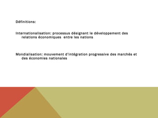 Définitions:
Internationalisation: processus désignant le développement des
relations économiques entre les nations

Mondialisation: mouvement d’intégration progressive des marchés et
des économies nationales

 