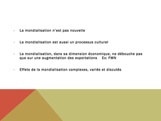 -

La mondialisation n’est pas nouvelle

-

La mondialisation est aussi un processus culturel

-

La mondialisation, dans sa dimension économique, ne débouche pas
que sur une augmentation des exportations Ex: FMN

-

Effets de la mondialisation complexes, variés et discutés

 