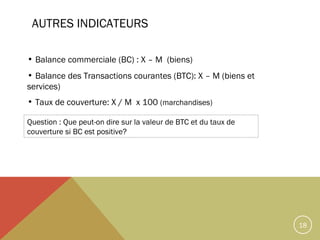 AUTRES INDICATEURS
• Balance commerciale (BC) : X – M (biens)
• Balance des Transactions courantes (BTC): X – M (biens et
services)
• Taux de couverture: X / M x 100 (marchandises)
Question : Que peut-on dire sur la valeur de BTC et du taux de
couverture si BC est positive?

18

 