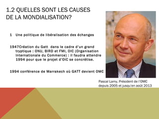 1.2 QUELLES SONT LES CAUSES
DE LA MONDIALISATION?
1

Une politique de libéralisation des échanges

1947Création du Gatt dans le cadre d’un grand
tryptique : ONU, BIRD et FMI, OIC (Organisation
Internationale du Commerce) : il faudra attendre
1994 pour que le projet d’OIC se concrétise.
1994 conférence de Marrakech où GATT devient OMC
Pascal Lamy, Président de l’OMC
depuis 2005 et jusqu’en août 2013

 