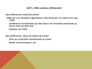 GATT / OMC: quelles différences?
Des différences institutionnelles
- OMC est une véritable organisation internationale, au même titre que
l’ONU
-

conférence ministérielle qui doit réunir les ministres concernés au
moins tous les deux ans 

-

Création de l’ORD

Des différences dans les objets de travail
-

Droit sur propriété intellectuelle et vivant

-

Santé, environnement, etc

 