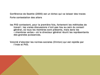Conférence de Seattle (2000) est un échec qui va laisser des traces 
Forte contestation des alters
les PVD contestent, pour la première fois, fortement les méthodes de
travail : les vraies discussions n’ont pas lieu au sein du conseil
général, où tous les membres sont présents, mais dans les
« chambres vertes » où le directeur général réunit les représentants
des grandes puissances.
Volonté d’aborder les normes sociales (Clinton) qui est rejetée par
l’Inde et PVD.

 