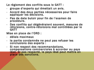 Le règlement des conflits sous le GATT :
- groupe d’experts qui émettait un avis.
- Accord des deux parties nécessaires pour faire
appliquer les décisions.
- Pas de date butoir pour fin de l’examen de
procédure.
- Des conflits qui dégénéraient souvent, mesures de
rétorsions, contre-rétorsions mal contrôlées par le
GATT
Mise en place de l’ORD :
- délais maximaux
- la partie condamnée ne peut pas refuser les
conclusions des experts :
- Si non respect des recommandations,
compensations commerciales à accorder au pays
lésé. Si pas respecté, le pays lésé peut mettre en
place des sanctions.

 