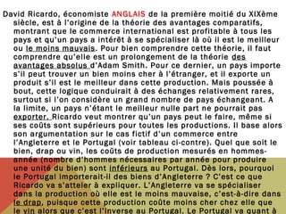 David Ricardo, économiste ANGLAIS de la première moitié du XIXème
siècle, est à l’origine de la théorie des avantages comparatifs,
montrant que le commerce international est profitable à tous les
pays et qu’un pays a intérêt à se spécialiser là où il est le meilleur
ou le moins mauvais. Pour bien comprendre cette théorie, il faut
comprendre qu’elle est un prolongement de la théorie des
avantages absolus d’Adam Smith. Pour ce dernier, un pays importe
s’il peut trouver un bien moins cher à l’étranger, et il exporte un
produit s’il est le meilleur dans cette production. Mais poussée à
bout, cette logique conduirait à des échanges relativement rares,
surtout si l’on considère un grand nombre de pays échangeant. A
la limite, un pays n’étant le meilleur nulle part ne pourrait pas
exporter. Ricardo veut montrer qu’un pays peut le faire, même si
ses coûts sont supérieurs pour toutes les productions. Il base alors
son argumentation sur le cas fictif d’un commerce entre
l’Angleterre et le Portugal (voir tableau ci-contre). Quel que soit le
bien, drap ou vin, les coûts de production mesurés en hommesannée (nombre d’hommes nécessaires par année pour produire
une unité du bien) sont inférieurs au Portugal. Dès lors, pourquoi
le Portugal importerait-il des biens d’Angleterre ? C’est ce que
Ricardo va s’atteler à expliquer. L’Angleterre va se spécialiser
dans la production où elle est le moins mauvaise, c’est-à-dire dans
le drap, puisque cette production coûte moins cher chez elle que
le vin alors que c’est l’inverse au Portugal. Le Portugal va quant à

 