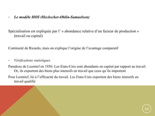 -

Le modèle HOS (Heckscher-Ohlin-Samuelson)

Spécialisation est expliquée par l’ « abondance relative d’un facteur de production »
(travail ou capital)
Continuité de Ricardo, mais on explique l’origine de l’avantage comparatif
-

Vérifications statistiques

Paradoxe de Leontief en 1956: Les Etats-Unis sont abondants en capital par rapport au travail.
Or, ils exportent des biens plus intensifs en travail que ceux qu’ils importent
Pour Leontief, lié à l’efficacité du travail. Les Etats-Unis exportent des biens intensifs en
travail qualifié

44

 