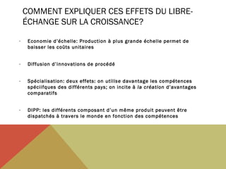 COMMENT EXPLIQUER CES EFFETS DU LIBREÉCHANGE SUR LA CROISSANCE?
-

Economie d’échelle: Production à plus grande échelle permet de
baisser les coûts unitaires

-

Diffusion d’innovations de procédé

-

Spécialisation: deux effets: on utilise davantage les compétences
spéciifques des différents pays; on incite à la création d’avantages
comparatifs

-

DIPP: les différents composant d’un même produit peuvent être
dispatchés à travers le monde en fonction des compétences

 