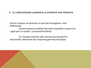 3

LE LIBRE-ECHANGE AUGMENTE LA DIVERSITE DES PRODUITS

Clé de l’analyse: les produits ne sont pas homogènes, mais
différenciés
Consommateurs achètent des biens importés à cause d’un
« goût pour la variété » (Lassudrie-Duchêne)
Ex. Français achètent des voitures haut de gamme
allemandes, Allemands des moyennes gammes françaises

 