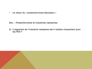 •

Le retour du « protectionnisme éducateur »

Doc : Protectionnisme et industries naissantes

 

Q : L’argument de l’industrie naissante est-il valable uniquement pour
les PVD ?

 