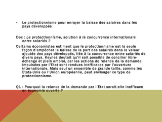 •

Le protectionnisme pour enrayer la baisse des salaires dans les
pays développés

Doc : Le protectionnisme, solution à la concurrence internationale
entre salariés ?
Certains économistes estiment que le protectionnisme est la seule
façon d’empêcher la baisse de la part des salaires dans la valeur
ajoutée des pays développés, liée à la concurrence entre salariés de
divers pays. Keynes doutait qu’il soit possible de concilier libreéchange et plein emploi, car les actions de relance de la demande
impulsées par l’Etat sont rendues inefficaces par l’ouverture
internationale. Mais seul un ensemble de grande taille, comme les
Etats-Unis ou l’Union européenne, peut envisager ce type de
protectionnisme.
 
Q1 : Pourquoi la relance de la demande par l’Etat serait-elle inefficace
en économie ouverte ?

 