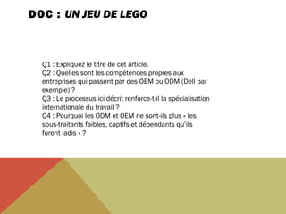 DOC : UN JEU DE LEGO

Q1 : Expliquez le titre de cet article.
Q2 : Quelles sont les compétences propres aux
entreprises qui passent par des OEM ou ODM (Dell par
exemple) ?
Q3 : Le processus ici décrit renforce-t-il la spécialisation
internationale du travail ?
Q4 : Pourquoi les ODM et OEM ne sont-ils plus « les
sous-traitants faibles, captifs et dépendants qu’ils
furent jadis » ?

 