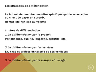 Les stratégies de différenciation
Le but est de produire une offre spécifique qui fasse accepter
au client de payer un sur-prix.
Rentabilité non liée au volume
critères de différenciation
1.La différenciation par le produit
Performance, qualité, longévité, sécurité, etc.
2.La différenciation par les services
Ex. Fnac et professionnalisme de ses vendeurs
3.La différenciation par la marque et l’image
69

 