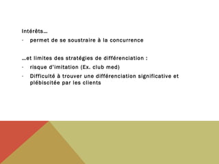 Intérêts…
-

permet de se soustraire à la concurrence

…et limites des stratégies de différenciation :
-

risque d’imitation (Ex. club med)

-

Difficulté à trouver une différenciation significative et
plébiscitée par les clients

 