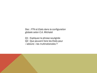Doc : FTN et Etats dans la configuration
globale selon C.A. Michalet
 
Q1 : Expliquez la phrase soulignée
Q2 : Que peuvent faire les Etats pour
« séduire » les multinationales ?

 