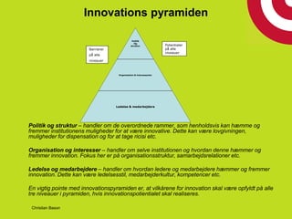 Innovations pyramiden
Politik og struktur – handler om de overordnede rammer, som henholdsvis kan hæmme og
fremmer institutionens muligheder for at være innovative. Dette kan være lovgivningen,
muligheder for dispensation og for at tage ricisi etc.
Organisation og interesser – handler om selve institutionen og hvordan denne hæmmer og
fremmer innovation. Fokus her er på organisationsstruktur, samarbejdsrelationer etc.
Ledelse og medarbejdere – handler om hvordan ledere og medarbejdere hæmmer og fremmer
innovation. Dette kan være ledelsesstil, medarbejderkultur, kompetencer etc.
En vigtig pointe med innovationspyramiden er, at vilkårene for innovation skal være opfyldt på alle
tre niveauer i pyramiden, hvis innovationspotientialet skal realiseres.
Politik
Og
struktur
Organisation & interessenter
Ledelse & medarbejdere
Barrierer
på alle
niveauer
Potentialer
på alle
niveauer
Christian Bason
 