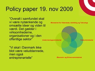 Policy paper 19. nov 2009
”Overalt i samfundet skal
vi være nytænkende og
omsætte ideer og viden til
værdi. Det gælder i
virksomhederne,
organisationer og i den
offentlige sektor”
”Vi skal i Danmark ikke
blot være veluddannede,
men også
entreprenørielle”
Ministeriet for Videnskab, Udvikling og Teknologi
Kulturministeriet
Økonomi- og Erhvervsministeriet
Undervisningsministeriet
 