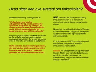 Hvad siger den nye strategi om folkeskolen???
I Folkeskolelovens § 1 fremgår det, at:
”Folkeskolen skal udvikle
arbejdsmetoder og skabe rammer for
oplevelse, fordybelse og virkelyst, så
eleverne udvikler erkendelse og fantasi
og får tillid til egne muligheder og
baggrund for at tage stilling og handle”
Lovgivningsgrundlaget for folkeskolen åbner
op for, at lærerne anvender innovative
undervisningsmetoder, der styrker elevernes
evne til innovativ anvendelse af fagligheden
Hertil kommer, at undervisningsmetoder,
der skal udvikle skoleelevers innovative
kompetencer, er forankret i bekendt-
gørelsen for læreruddannelsen fra 2007.
NEIS: Netværk for Entreprenørskab og
Innovation i Skolen er et netværk for
undervisere på grundskole- og gymnasie-
niveau.
Netværket, der stilles til rådighed af Fonden
for Entreprenørskab, bygger på deltagerne
og deres interesse for og engagement i
entreprenørskab.
Et vigtigt element i NEIS er opbygningen af
deltagernes kompetencer indenfor
innovation og iværksætteri.
Netværk for Entreprenørskab og Innovation i
Skolen (NEIS) skal være landsdækkende,
og på sigt bør alle institutioner fra
folkeskolen og de gymnasiale uddannelser
deltage i netværket
 