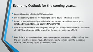Economy Outlook for the coming years…
 Current Expected Inflation is 3% Year on Year
 But the economy looks like it’s heading to a slow-down – which is a concern
 Based on a sensitivity analysis and simulations for your capital investment, your
inflation threshold to keep a positive NPV is 5% YOY
 With a 5% Inflation rate, your weighted average cost of capital would reach a maximum
of 13.21% which would still be lower than the current hurdle rate of 14%
 Even if the economy slows down more than expected, you would still be profiting from
the new investment as you have a 2% margin / safety cushion from the increasing
inflation rates pushing higher your cost of capital
 