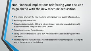 Non-Financial implications reinforcing your decision
to go ahead with the new machine acquisition
 The extend of which the new machine will improve your quality of production
 Reducing Operational cost
 Reducing Labor Costs by 90% and minimising any potential lawsuits that might
arise between the company and Labor Unions
 Reducing scrap rate / rejection rate
 Saving space in the factory up to 30% which could be used for storage or other
new assets
 Maintaining your reputation as a market leader in new technology and leading the
way in the progress in the industry
 