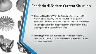Fonderia di Torino: Current Situation
 Current Situation: With its strong partnerships in the
Automotive industry and its reputation for quality
products, Fonderia di Torino is one of the top companies
in Italy specialised in the production of precision metal
castings used in several industries
 Challenge: How can Fonderia di Torino reduce cost,
improve production quality and reduce rejection rate of
its parts by OEMs?
 