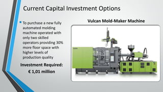  To purchase a new fully
automated molding
machine operated with
only two skilled
operators providing 30%
more floor space with
higher levels of
production quality
Investment Required:
€ 1,01 million
Current Capital Investment Options
Vulcan Mold-Maker Machine
 