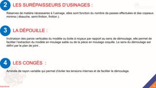 LES SURÉPAISSEURS D’USINAGES :
Réserves de matière nécessaires à l’usinage, elles sont fonction du nombre de passes effectuées et des copeaux
minima ( ébauche, semi-finition, finition ).
2
LA DÉPOUILLE :
Inclinaison des parois verticales du modèle ou boite à noyaux par rapport au sens de démoulage, elle permet de
faciliter l’extraction du modèle en moulage sable ou de la pièce en moulage coquille. Le sens du démoulage est
défini par le plan de joint .
3
LES CONGÉS :
Arrondis de rayon variable qui permet d’éviter les tensions internes et de faciliter le démoulage.
4
10
Rida BILAK
 