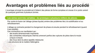 Avantages et problèmes liés au procédé
Les séries sont très variables : du prototype à plusieurs milliers de pièces.
L’avantage principal du procédé est d’obtenir des pièces de forme complexe et creuse d’un poids variant
de quelques grammes à plusieurs tonnes.
Par contre la fusion de l’alliage (phase liquide) amène des problèmes liés à la solidification et au
refroidissement.
L’alliage se contracte pendant le changement de phase et ensuite pendant le refroidissement (quand
il est solidifié).
Ces contractions se manifestent par :
- des écarts dimensionnels importants
- des contraintes mécaniques internes amenant parfois des ruptures de pièce dans le moule
(crique à chaud)
- des trous dans la pièce appelés retassures
- une structure de la matière hétérogène
12
Rida BILAK
 