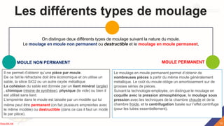 Les différents types de moulage
MOULE NON PERMANENT
Il ne permet d’obtenir qu’une pièce par moule.
De ce fait le réfractaire doit être économique et on utilise un
sable, la silice SiO2 ou un autre oxyde métallique
La cohésion du sable est donnée par un liant minéral (argile)
, chimique (résine de synthèse), physique (le vide) ou bien il
est utilisé sans liant.
L’empreinte dans le moule est laissée par un modèle qui lui
même peut être permanent (on fait plusieurs empreintes avec
le même modèle) ou destructible (dans ce cas il faut un modè
le par pièce).
MOULE PERMANENT
Le moulage en moule permanent permet d’obtenir de
nombreuses pièces à partir du même moule généralement
métallique. Le coût du moule oblige un amortissement sur de
grosses séries de pièces.
Suivant la technologie employée, on distingue le moulage en
coquille avec la pression atmosphérique, le moulage sous
pression avec les techniques de la chambre chaude et de la
chambre froide, et la centrifugation basée sur l’effet centrifuge
(pour les tubes essentiellement).
On distingue deux différents types de moulage suivant la nature du moule.
Le moulage en moule non permanent ou destructible et le moulage en moule permanent.
13
Rida BILAK
 