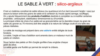 LE SABLE À VERT : silico-argileux
C’est un matériau constitué de sable siliceux (ou quartzeux) et d’un liant (souvent l’argile + eau) qui
assure la liaison entre les grains de sable et la cohésion du moule (après serrage, soufflage).
On y ajoute fréquemment des produits d’addition destinés à compléter ou à modifier certaines
propriétés : antioxydant, stabilisateur dimensionnel ou d’humidité…
Le principal critère de choix d’un sable est sa granulométrie car le diamètre moyen du grain de
sable (du gravier au 75 microns) doit être adapté à la nature de l’alliage coulé et à la taille des
pièces réalisées.
Le sable de moulage est préparé dans une sablerie entité obligée de toute
fonderie.
Le sable, l’argile et l’eau d’addition sont amenés dans un malaxeur muni de
palets en rotation.
Sous l’action des palets un film d’argile gonflée d’eau englobe chaque
grain de silice.
Le sable garde une fluidité qui permet de remplir le châssis.
15
Rida BILAK
 
