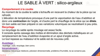 LE SABLE À VERT : silico-argileux
Comportement à la coulée
Au moment de la coulée le sable s’échauffe en recevant la chaleur de la pièce qui se
refroidit.
L’élévation de température provoque d’une part la vaporisation de l’eau d’addition et
donc une contraction de l’argile, et d’autre part le chauffage de la silice qui se dilate.
Un bon sable est bien préparé si ces variations volumiques se neutralisent à peu près.
Recyclage
Le recyclage du sable après moulage est assez facile.
Il consiste après cassage des mottes et élimination des déchets métalliques en un
remplacement de l’eau d’addition évaporée et un ajout d’argile active.
Le tout repasse au malaxeur et le sable est de nouveau prêt.
Avantage :
Avantage : coût, recyclage, bien connu
Inconvénient :
résistance mécanique médiocre, précision dimensionnelle, problème d’humidité, ne se conserve pas.
18
Rida BILAK
 