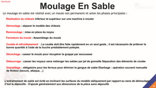 Réalisation du châssis inférieur et supérieur sur une machine à mouler
Moulage En Sable
Le moulage en sable est réalisé avec un moule non permanent et selon les phases principales :
Démoulage : séparer le modèle des châssis
Remmoulage : mise en place du noyau
Fermeture du moule : Assemblage du moule
Coulée et refroidissement : La coulée doit être faite rapidement en un seul geste , il est nécessaire de prélever la
bonne quantité à l’aide de la louche préalablement poteyée.
Décochage : casser le moule pour récupérer la grappe par secousses
Débourrage : casser les noyaux sans mélanger les sables par jet de grenaille Séparation des éléments de coulée
Grenaillage : obligatoire pour les ferreux pour éliminer la gangue de sable Ebarbage : opération souvent manuelle
de finition (bavure, attaque, ..)
L'entraînement de sable est évité en inclinant les surfaces du modèle obliquement par rapport au sens de démoulage :
C'est la dépouille - S'ajoute généralement aux dimensions de la pièce sans dépouille
26
Rida BILAK
 