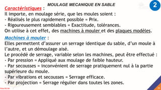 MOULAGE MECANIQUE EN SABLE
Caractéristiques :
Il importe, en moulage série, que les moules soient :
- Réalisés le plus rapidement possible = Prix.
- Rigoureusement semblables = Exactitude, tolérances.
On utilise à cet effet, des machines à mouler et des plaques modèles.
Machines à mouler :
Elles permettent d’assurer un serrage identique du sable, d’un moule à
l’autre, et un démoulage aisé.
Le procédé de serrage, variable selon les machines, peut être effectué :
- Par pression = Appliqué aux moulage de faible hauteur.
- Par secousses = inconvénient de serrage pratiquement nul à la partie
supérieure du moule.
- Par vibrations et secousses = Serrage efficace.
- Par projection = Serrage régulier dans toutes les zones.
2
28
Rida BILAK
 