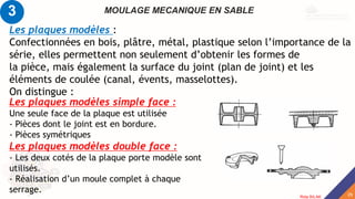 MOULAGE MECANIQUE EN SABLE
Les plaques modèles :
Confectionnées en bois, plâtre, métal, plastique selon l’importance de la
série, elles permettent non seulement d’obtenir les formes de
la pièce, mais également la surface du joint (plan de joint) et les
éléments de coulée (canal, évents, masselottes).
On distingue :
Les plaques modèles simple face :
Une seule face de la plaque est utilisée
- Pièces dont le joint est en bordure.
- Pièces symétriques
Les plaques modèles double face :
- Les deux cotés de la plaque porte modèle sont
utilisés.
- Réalisation d’un moule complet à chaque
serrage.
3
29
Rida BILAK
 