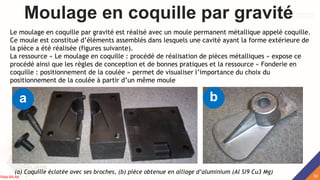Moulage en coquille par gravité
Le moulage en coquille par gravité est réalisé avec un moule permanent métallique appelé coquille.
Ce moule est constitué d’éléments assemblés dans lesquels une cavité ayant la forme extérieure de
la pièce a été réalisée (figures suivante).
La ressource « Le moulage en coquille : procédé de réalisation de pièces métalliques » expose ce
procédé ainsi que les règles de conception et de bonnes pratiques et la ressource « Fonderie en
coquille : positionnement de la coulée » permet de visualiser l’importance du choix du
positionnement de la coulée à partir d’un même moule
(a) Coquille éclatée avec ses broches, (b) pièce obtenue en alliage d’aluminium (Al Si9 Cu3 Mg)
a b
30
Rida BILAK
 