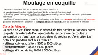 Moulage en coquille
Caractéristiques :
La durée de vie d’une coquille dépend de très nombreux facteurs parmi
lesquels : la nature de l’alliage coulé la température de coulée la
conception de l’outillage les conditions de service et d’entretien Les
ordres de grandeur sont les suivants :
- alliages cuivreux, laitons 5000 à 8000 pièces
- cuproaluminium 10000 à 15000 pièces
- alliages d’Al ou de Mg 30000 à 50000 pièces
Les coquilles neuves ne sont pas utilisables directement en fonderie.
La première opération est un essai à chaud pour vérifier les jeux de fonctionnement.
Le chauffage gaz ne donne pas l’équilibre thermique exact mais il permet de révéler les erreurs grossières de
conception.
Les alliages d’aluminium ayant la propriété de dissoudre le fer, il faut donc protéger le moule avec un poteyage
qui a aussi pour fonction d’éviter soit le collage du métal sur la coquille, soit les dissipations de chaleurs.
33
Rida BILAK
 