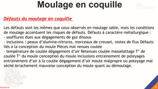 Moulage en coquille
Les défauts sont les mêmes que ceux observés en moulage sable, mais les conditions
de moulage accentuent les risques de défauts. Défauts à caractère métallurgique :
- soufflures dues aux dégagements de gaz dissous
- inclusions : peaux d’alumine-nitrures, morceaux de creuset, restes de flux Défauts
liés à la conception du moule Pièces mal venues coulée
– température de coulée dégagement d’air Retenues coulée masselottage T° de
coulée T° du moule conception du moule Inclusions entrainement de poteyages
entrainement d’air à la coulée dégagement d’air moule malpropre ou poteyage mal
séché Arrachement mauvaise conception du moule quant au démoulage.
Défauts du moulage en coquille
34
Rida BILAK
 