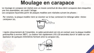 Moulage en carapace
Le moulage en carapace est réalisé avec un moule constitué de deux demi-carapaces dans lesquelles
une fois assemblées, est coulé l’alliage.
Les carapaces façonnées partir de plaques modèles sont réalisées suivant les phases :
Par rotation, la plaque-modèle vient se claveter sur le bac contenant le mélange sable- résine-
catalyseur (a),
Après retournement de l’ensemble, le sable pulvérulent est mis en contact avec la plaque modèle
préchauffée à environ 300°C. La chaleur fait rapidement (10 à 20 secondes) durcir le sable sur une
épaisseur de quelques millimètres formant ainsi la carapace (b),
35
Rida BILAK
 