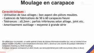 Moulage en carapace
Caractéristiques :
- Utilisation de tous alliages ; bon aspect des pièces moulées.
- Cadences de fabrications de 50 à 60 carapaces/heure
- Tolérances : ±0,2mm ; parfois inférieures selon alliage, joint etc.
- Amortissement outillage = moyenne à grande série
On utilise pour ce procédé, un sable spécial à base de résines thermodurcissables qui, mis au contact d’une
plaque modèle chauffée à une température d’environ 200°c, durcit sur une couche de quelque millimètres =
Carapace ( Croning ou Shell-moulding) .
A chaque carapace correspond un demi moule, qui sera polymérisé puis collé sous presse (deux à deux).
38
Rida BILAK
 
