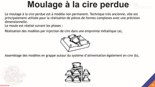 Moulage à la cire perdue
Le moulage à la cire perdue est à modèle non permanent. Technique très ancienne, elle est
principalement utilisée pour la réalisation de pièces de formes complexes avec une précision
dimensionnelle.
Le moule est réalisé suivant les phases :
Réalisation des modèles par injection de cire dans une empreinte métallique (a),
Assemblage des modèles en grappe autour du système d’alimentation également en cire (b),
39
Rida BILAK
 