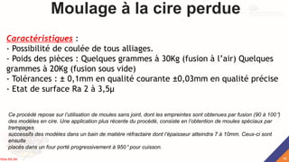 Moulage à la cire perdue
Caractéristiques :
- Possibilité de coulée de tous alliages.
- Poids des pièces : Quelques grammes à 30Kg (fusion à l’air) Quelques
grammes à 20Kg (fusion sous vide)
- Tolérances : ± 0,1mm en qualité courante ±0,03mm en qualité précise
- Etat de surface Ra 2 à 3,5μ
Ce procédé repose sur l’utilisation de moules sans joint, dont les empreintes sont obtenues par fusion (90 à 100°)
des modèles en cire. Une application plus récente du procédé, consiste en l’obtention de moules spéciaux par
trempages
successifs des modèles dans un bain de matière réfractaire dont l’épaisseur atteindra 7 à 10mm. Ceux-ci sont
ensuite
placés dans un four porté progressivement à 950° pour cuisson.
42
Rida BILAK
 
