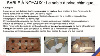 SABLE À NOYAUX : Le sable à prise chimique
Le Noyau
Le noyau permet d’obtenir les formes creuses ou cavités, il est positionné dans l’empreinte du
moule après avoir été formé dans une boite à noyau
Les noyaux sont en sable aggloméré résistant à la pression de la coulée et cependant se
désagrégeant aisément au démoulage.
En fonction de la complexité des formes creuses, celles-ci sont réalisées par un ou plusieurs
noyaux de forme plus ou moins compliquées qui sont agencés dans le moule,
Dans l’empreinte du moule, ils sont positionnés sur des portées de noyau de forme généralement
coniques qui doivent donc être prévus au moment de la formation de l’empreinte.
Les noyaux sont maintenus en position par les deux parties du moule une fois refermé
45
Rida BILAK
 